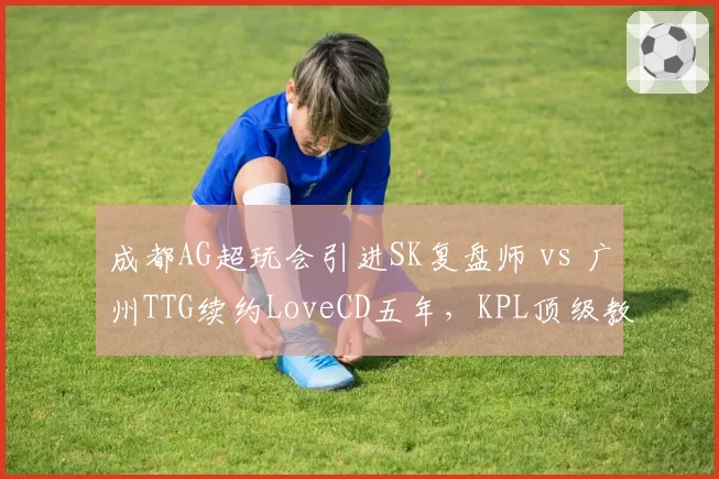 成都AG超玩会引进SK复盘师 vs 广州TTG续约LoveCD五年，KPL顶级教练组话语权再分配__br_