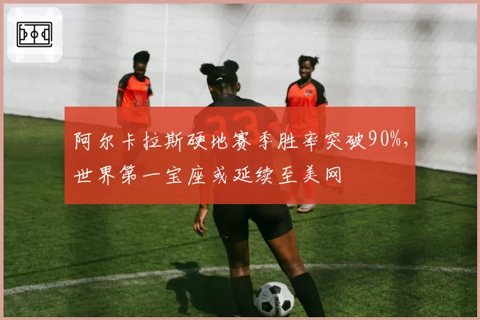 阿尔卡拉斯硬地赛季胜率突破90%，世界第一宝座或延续至美网
