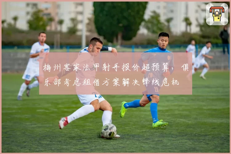梅州客家法甲射手报价超预算，俱乐部考虑租借方案解决锋线危机