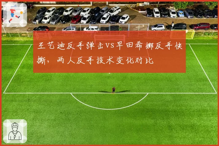 王艺迪反手弹击vs早田希娜反手快撕，两人反手技术变化对比