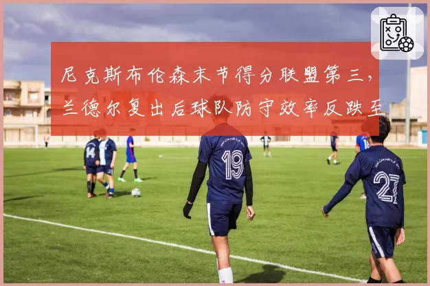 尼克斯布伦森末节得分联盟第三,兰德尔复出后球队防守效率反跌至第18