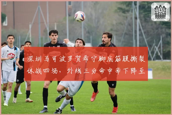 深圳马可波罗贺希宁脚底筋膜撕裂休战四场，外线三分命中率下降至31%
