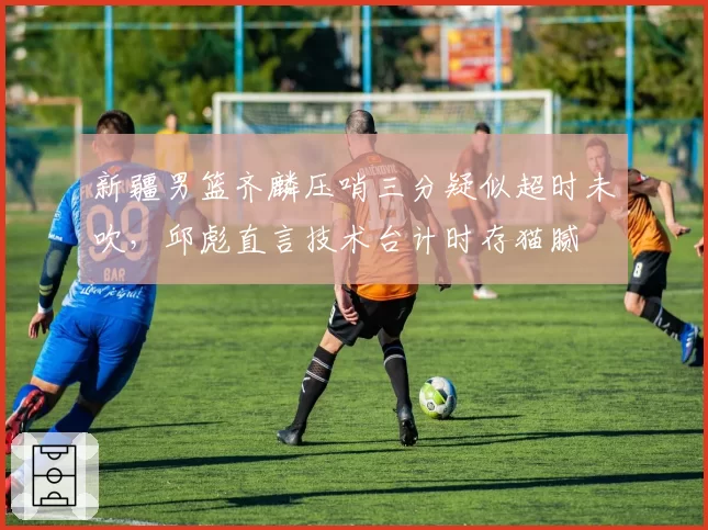 新疆男篮齐麟压哨三分疑似超时未吹，邱彪直言技术台计时存猫腻
