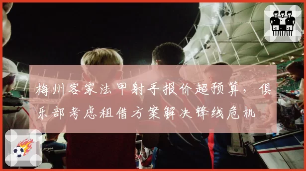 梅州客家法甲射手报价超预算，俱乐部考虑租借方案解决锋线危机