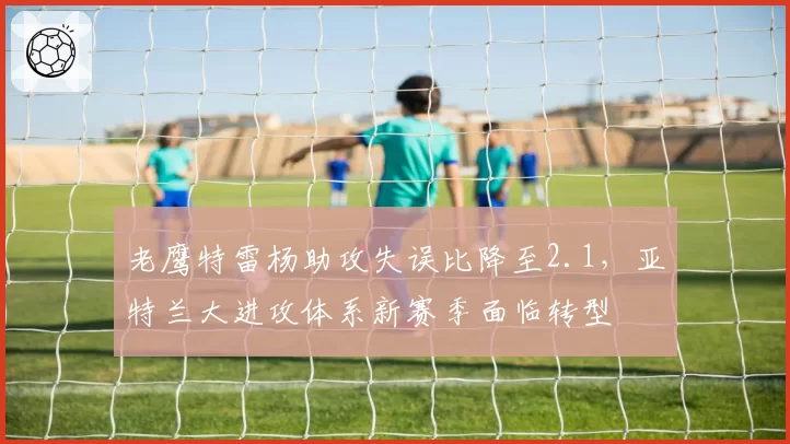 老鹰特雷杨助攻失误比降至2.1,亚特兰大进攻体系新赛季面临转型