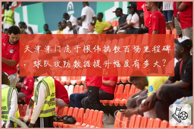天津津门虎于根伟执教百场里程碑，球队攻防数据提升幅度有多大？