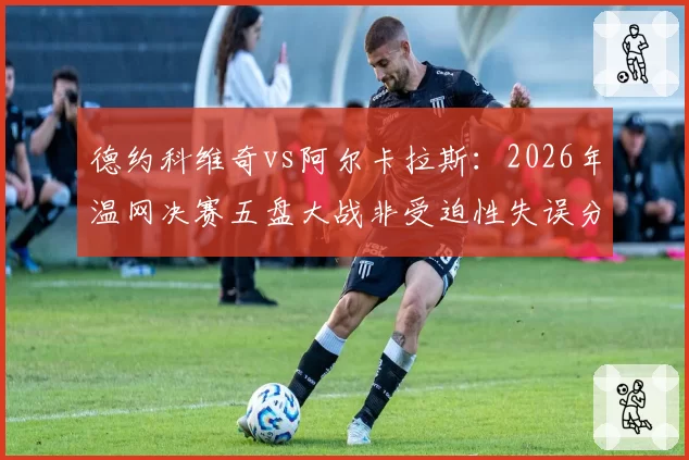 德约科维奇vs阿尔卡拉斯:2026年温网决赛五盘大战非受迫性失误分布对比