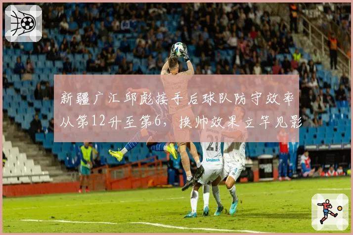 新疆广汇邱彪接手后球队防守效率从第12升至第6,换帅效果立竿见影