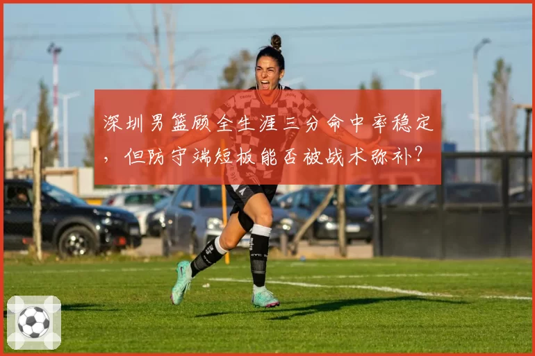深圳男篮顾全生涯三分命中率稳定，但防守端短板能否被战术弥补？