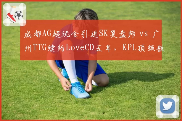成都AG超玩会引进SK复盘师 vs 广州TTG续约LoveCD五年，KPL顶级教练组话语权再分配__br_