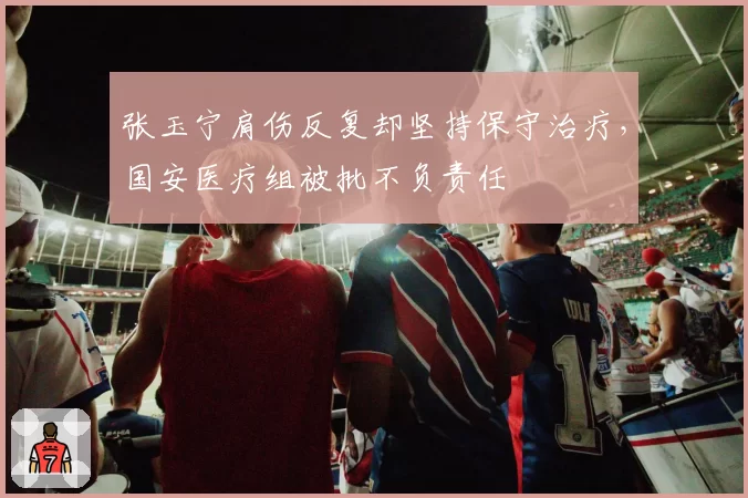 张玉宁肩伤反复却坚持保守治疗,国安医疗组被批不负责任