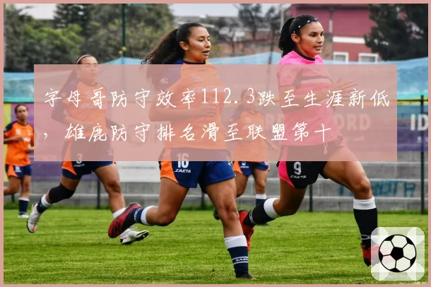 字母哥防守效率112.3跌至生涯新低,雄鹿防守排名滑至联盟第十