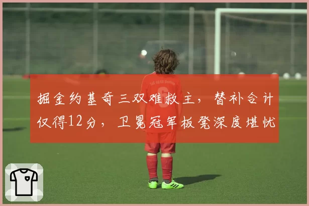 掘金约基奇三双难救主,替补合计仅得12分,卫冕冠军板凳深度堪忧