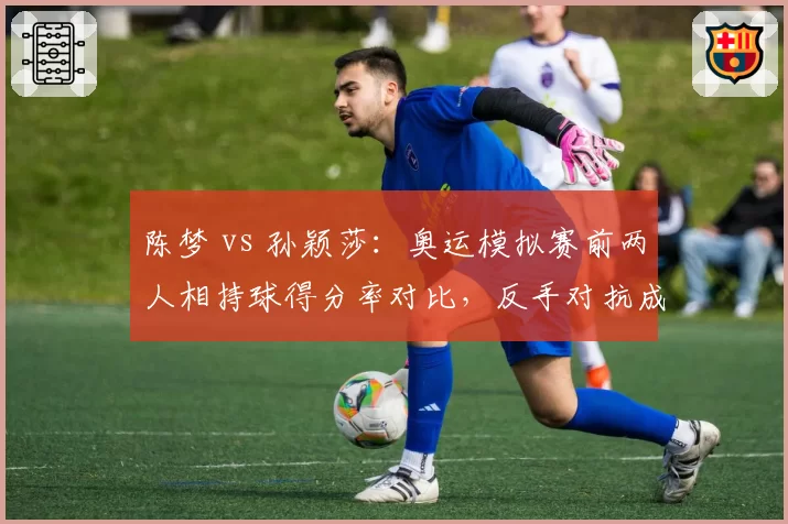 陈梦 vs 孙颖莎：奥运模拟赛前两人相持球得分率对比，反手对抗成胜负手