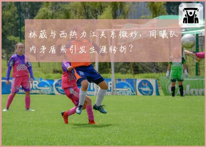 林葳与西热力江关系微妙，同曦队内矛盾或引发生涯转折？