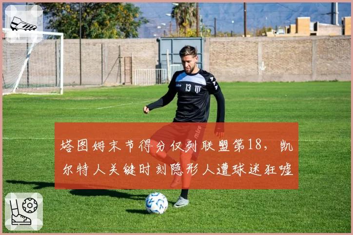 塔图姆末节得分仅列联盟第18，凯尔特人关键时刻隐形人遭球迷狂嘘