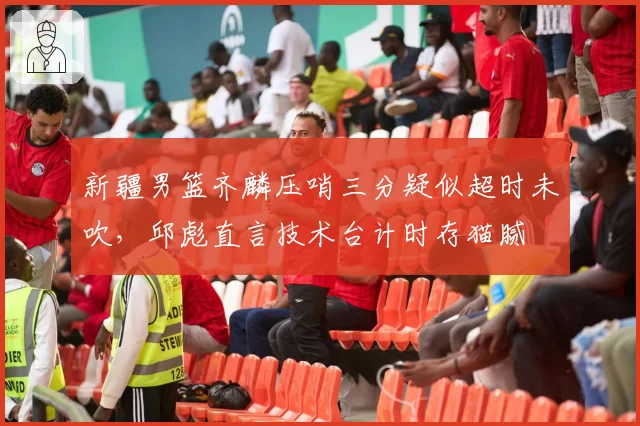 新疆男篮齐麟压哨三分疑似超时未吹，邱彪直言技术台计时存猫腻