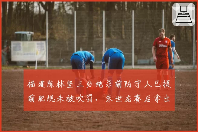 福建陈林坚三分绝杀前防守人已提前犯规未被吹罚，朱世龙赛后拿出手机录像对比裁判视而不见__br_