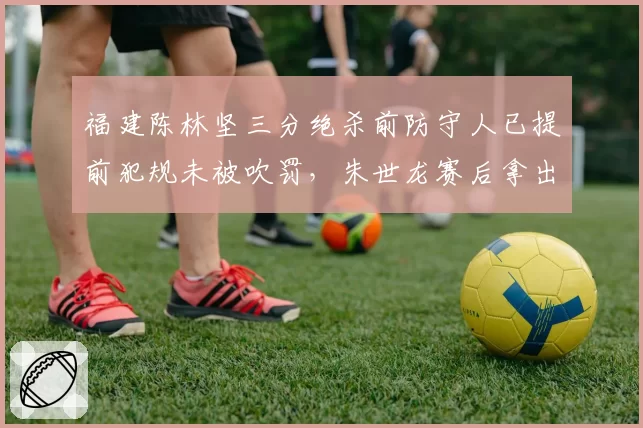 福建陈林坚三分绝杀前防守人已提前犯规未被吹罚，朱世龙赛后拿出手机录像对比裁判视而不见__br_