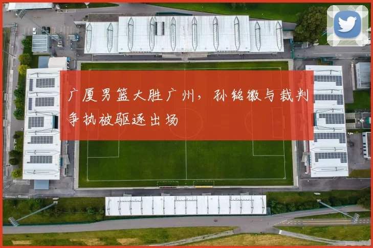 广厦男篮大胜广州,孙铭徽与裁判争执被驱逐出场