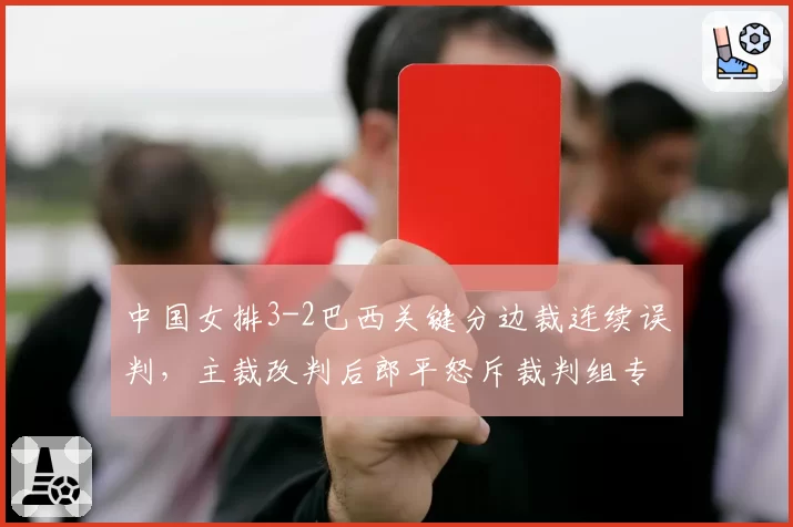 中国女排3-2巴西关键分边裁连续误判，主裁改判后郎平怒斥裁判组专业性