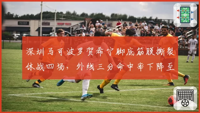 深圳马可波罗贺希宁脚底筋膜撕裂休战四场,外线三分命中率下降至31%