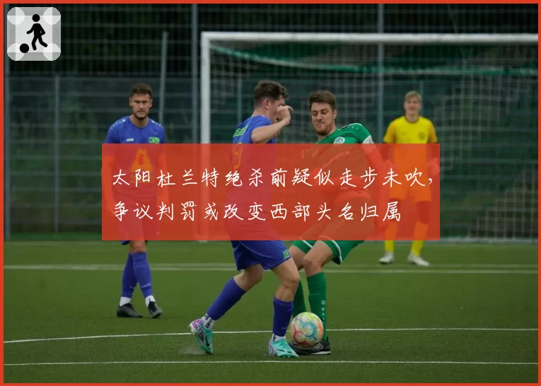 太阳杜兰特绝杀前疑似走步未吹，争议判罚或改变西部头名归属