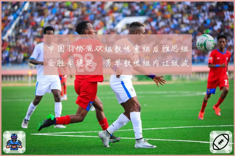 中国羽协混双组教练重组后雅思组合胜率稳定，男单教练组内讧致波动