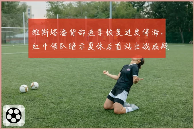维斯塔潘背部痉挛恢复进度停滞,红牛领队暗示夏休后首站出战成疑?