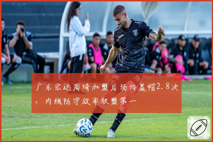 广东宏远周琦加盟后场均盖帽2.8次，内线防守效率联盟第一