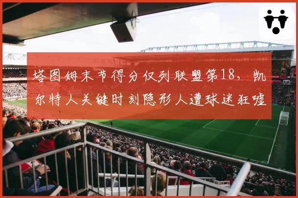 塔图姆末节得分仅列联盟第18，凯尔特人关键时刻隐形人遭球迷狂嘘