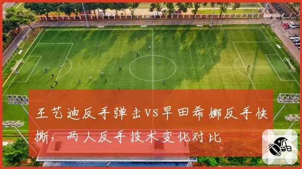 王艺迪反手弹击vs早田希娜反手快撕，两人反手技术变化对比