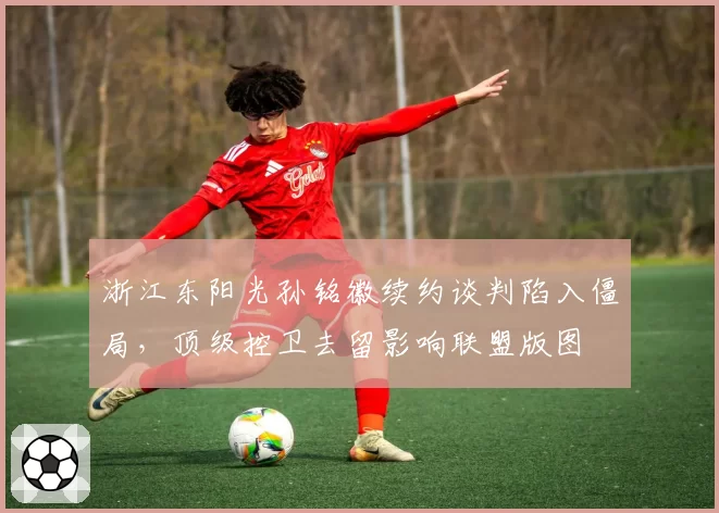 浙江东阳光孙铭徽续约谈判陷入僵局,顶级控卫去留影响联盟版图