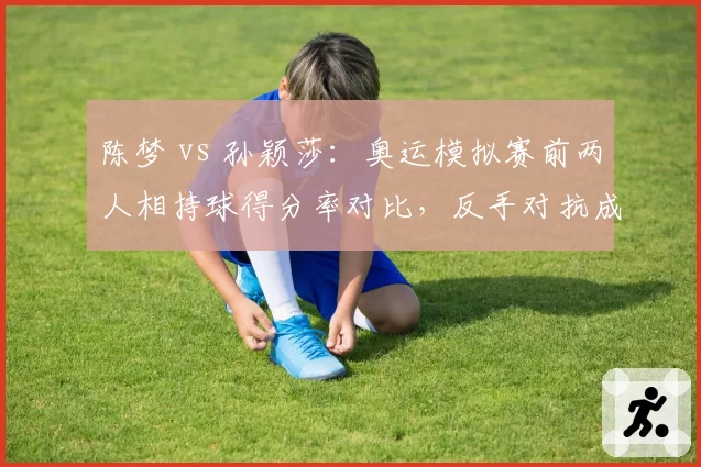 陈梦 vs 孙颖莎：奥运模拟赛前两人相持球得分率对比，反手对抗成胜负手