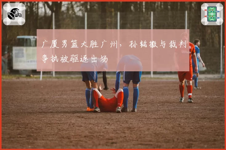 广厦男篮大胜广州,孙铭徽与裁判争执被驱逐出场