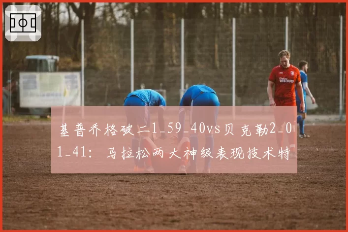 基普乔格破二1_59_40vs贝克勒2_01_41:马拉松两大神级表现技术特征剖析