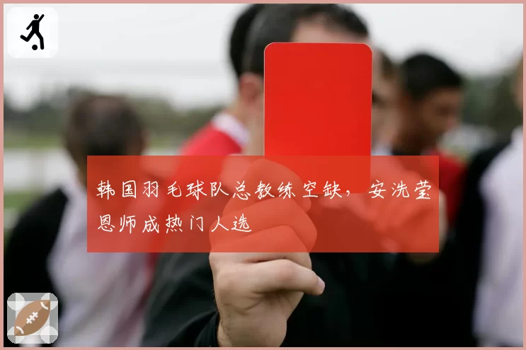 韩国羽毛球队总教练空缺,安洗莹恩师成热门人选