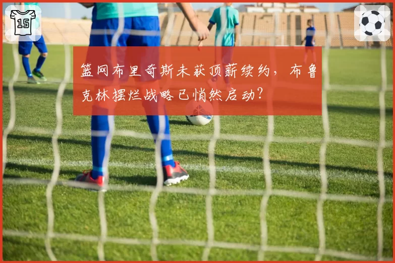 篮网布里奇斯未获顶薪续约，布鲁克林摆烂战略已悄然启动？