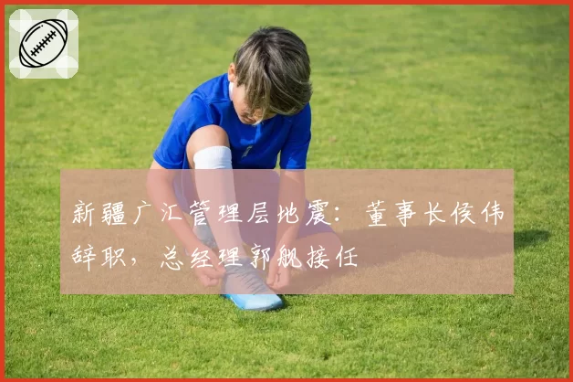 新疆广汇管理层地震:董事长侯伟辞职,总经理郭舰接任