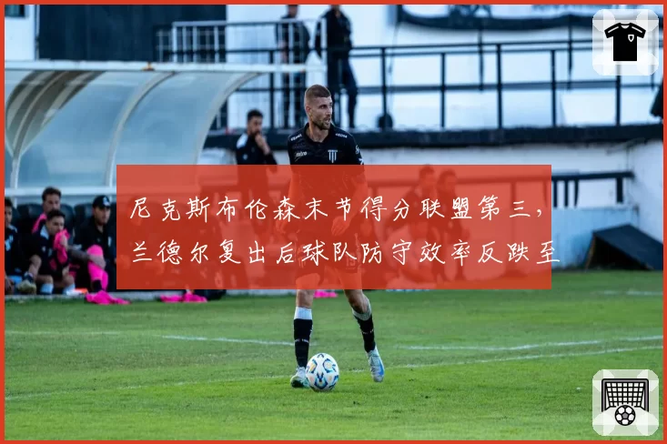 尼克斯布伦森末节得分联盟第三,兰德尔复出后球队防守效率反跌至第18