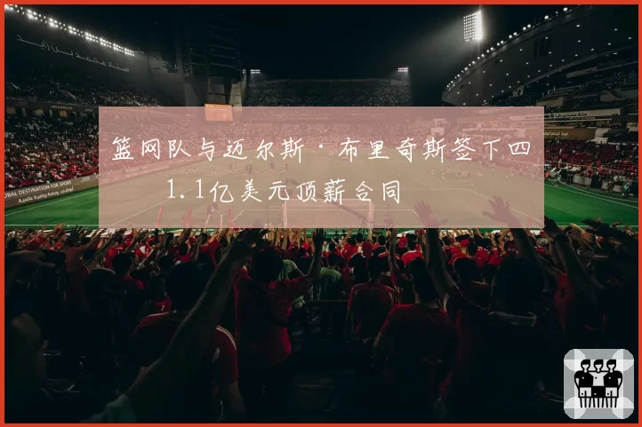 篮网队与迈尔斯·布里奇斯签下四年1.1亿美元顶薪合同