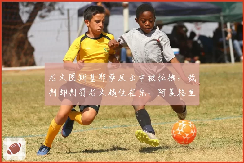 尤文图斯基耶萨反击中被拉拽,裁判却判罚尤文越位在先,阿莱格里讽刺VAR形同虚设