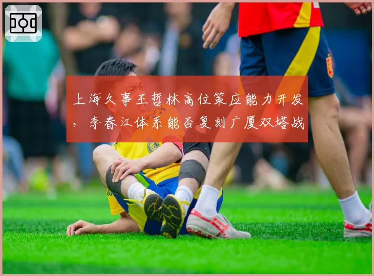 上海久事王哲林高位策应能力开发,李春江体系能否复刻广厦双塔战术