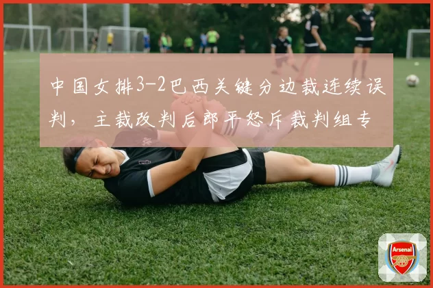 中国女排3-2巴西关键分边裁连续误判，主裁改判后郎平怒斥裁判组专业性