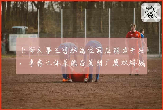 上海久事王哲林高位策应能力开发,李春江体系能否复刻广厦双塔战术