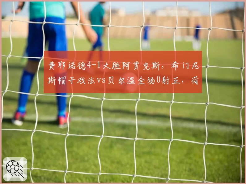 费耶诺德4-1大胜阿贾克斯，希门尼斯帽子戏法vs贝尔温全场0射正，荷甲两强锋线终结能力差距明显